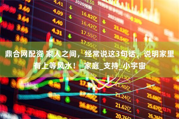 鼎合网配资 家人之间，经常说这3句话，说明家里有上等风水！_家庭_支持_小宇宙