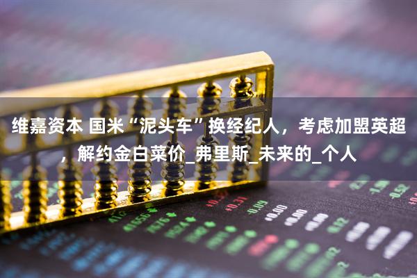 维嘉资本 国米“泥头车”换经纪人，考虑加盟英超，解约金白菜价_弗里斯_未来的_个人