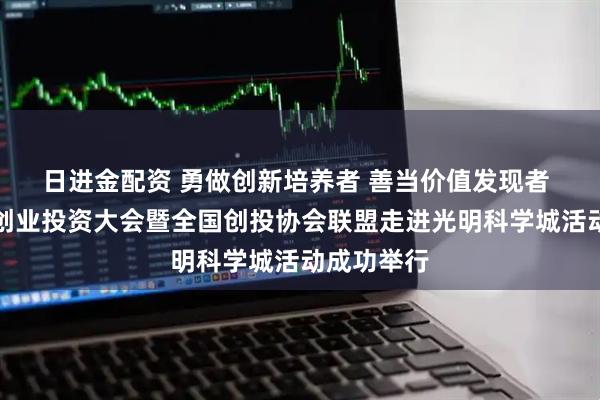 日进金配资 勇做创新培养者 善当价值发现者 第十三届创业投资大会暨全国创投协会联盟走进光明科学城活动成功举行