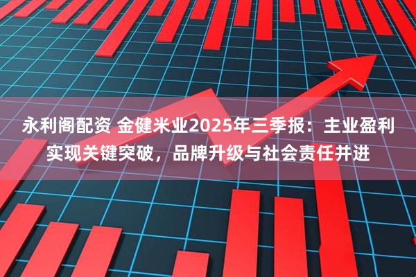 永利阁配资 金健米业2025年三季报：主业盈利实现关键突破，品牌升级与社会责任并进