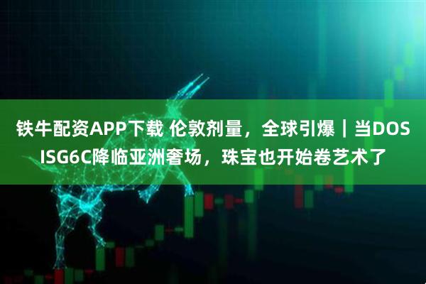 铁牛配资APP下载 伦敦剂量，全球引爆｜当DOSISG6C降临亚洲奢场，珠宝也开始卷艺术了