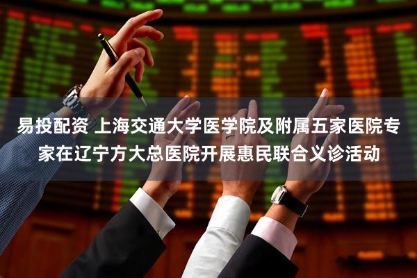 易投配资 上海交通大学医学院及附属五家医院专家在辽宁方大总医院开展惠民联合义诊活动