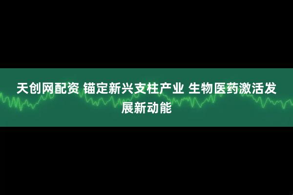 天创网配资 锚定新兴支柱产业 生物医药激活发展新动能