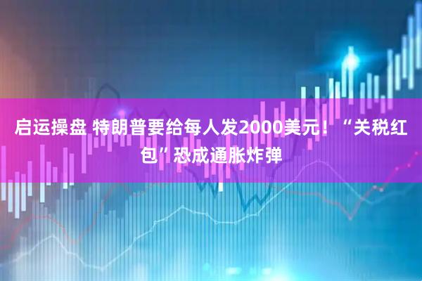 启运操盘 特朗普要给每人发2000美元！“关税红包”恐成通胀炸弹