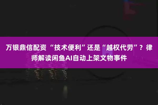 万银鼎信配资 “技术便利”还是“越权代劳”？律师解读闲鱼AI自动上架文物事件