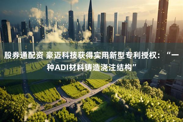 股券通配资 豪迈科技获得实用新型专利授权：“一种ADI材料铸造浇注结构”