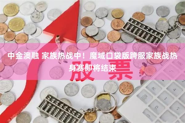 中金澳融 家族热战中！魔域口袋版跨服家族战热身赛即将结束